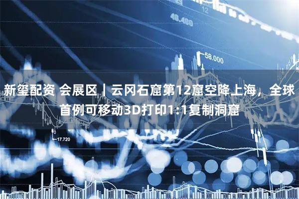 新玺配资 会展区｜云冈石窟第12窟空降上海，全球首例可移动3D打印1:1复制洞窟