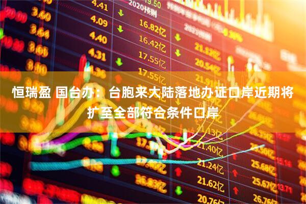 恒瑞盈 国台办：台胞来大陆落地办证口岸近期将扩至全部符合条件口岸