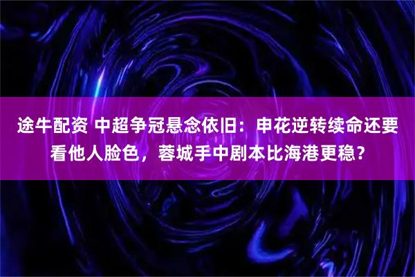 途牛配资 中超争冠悬念依旧：申花逆转续命还要看他人脸色，蓉城手中剧本比海港更稳？