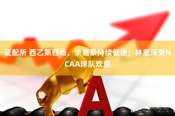 证配所 西乙第四场，余嘉豪持续低迷；林葳深受NCAA球队欢迎