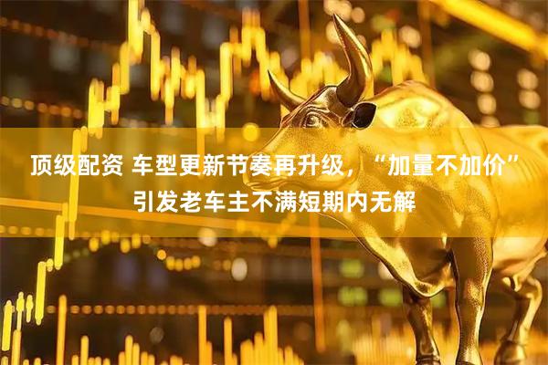 顶级配资 车型更新节奏再升级，“加量不加价”引发老车主不满短期内无解