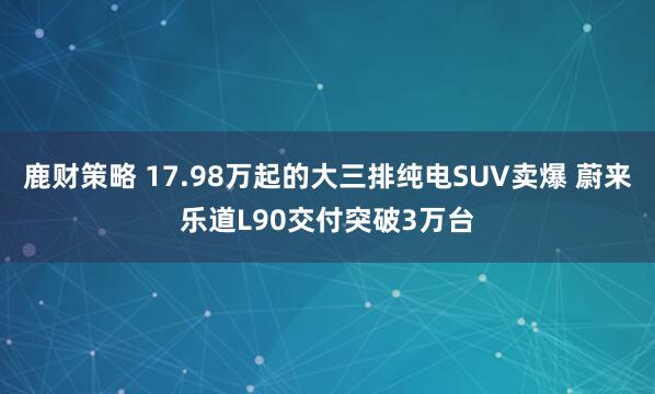 鹿财策略 17.98万起的大三排纯电SUV卖爆 蔚来乐道L90交付突破3万台