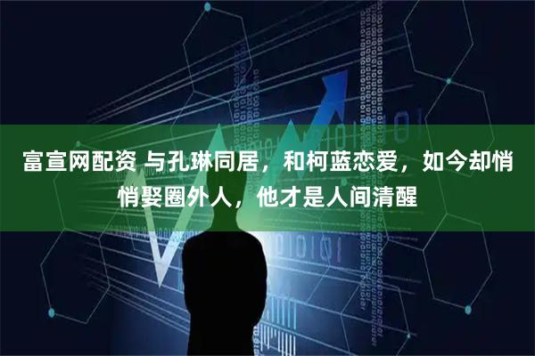 富宣网配资 与孔琳同居,和柯蓝恋爱,如今却悄悄娶圈外人,他才是人间清醒