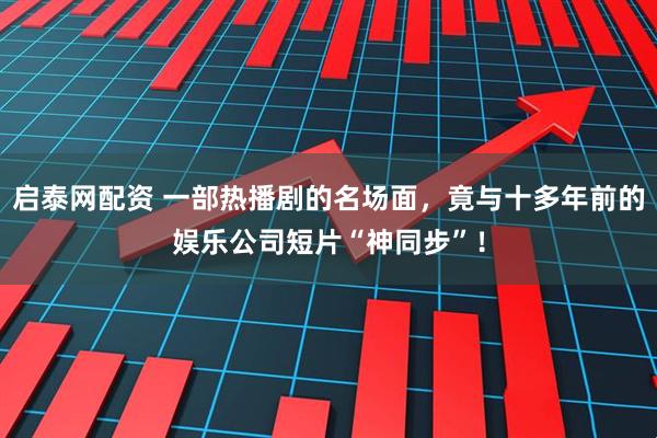 启泰网配资 一部热播剧的名场面，竟与十多年前的娱乐公司短片“神同步”！