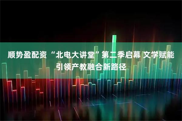 顺势盈配资 “北电大讲堂”第二季启幕 文学赋能引领产教融合新路径