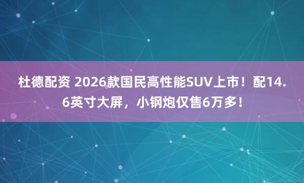 杜德配资 2026款国民高性能SUV上市！配14.6英寸大屏，小钢炮仅售6万多！