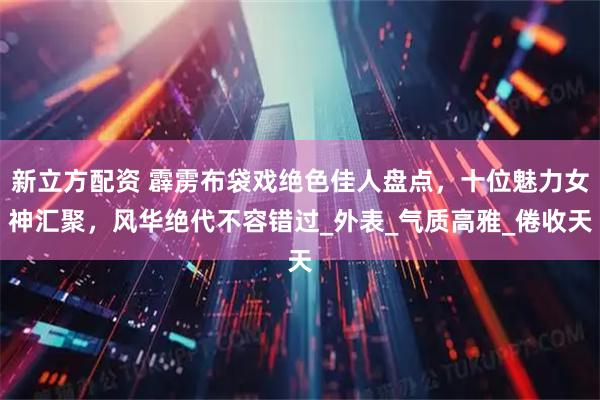 新立方配资 霹雳布袋戏绝色佳人盘点，十位魅力女神汇聚，风华绝代不容错过_外表_气质高雅_倦收天