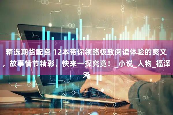 精选期货配资 12本带你领略极致阅读体验的爽文，故事情节精彩，快来一探究竟！_小说_人物_福泽