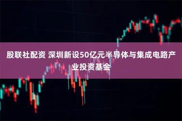 股联社配资 深圳新设50亿元半导体与集成电路产业投资基金