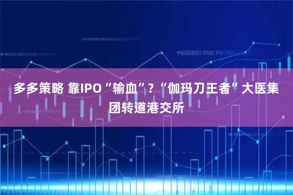 多多策略 靠IPO“输血”? “伽玛刀王者”大医集团转道港交所