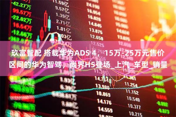 玖富智配 搭载华为ADS 4,15万-25万元售价区间的华为智驾,尚界H5登场_上汽_车型_销量