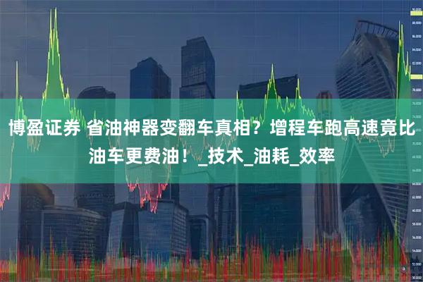 博盈证券 省油神器变翻车真相？增程车跑高速竟比油车更费油！_技术_油耗_效率