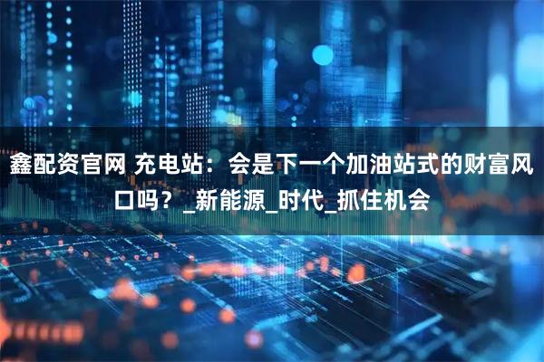 鑫配资官网 充电站：会是下一个加油站式的财富风口吗？_新能源_时代_抓住机会