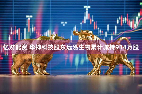 亿财配资 华神科技股东远泓生物累计减持914万股