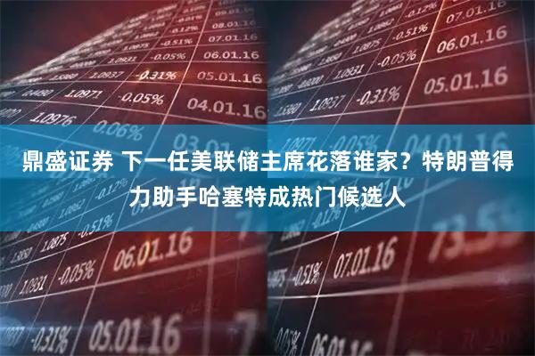 鼎盛证券 下一任美联储主席花落谁家？特朗普得力助手哈塞特成热门候选人