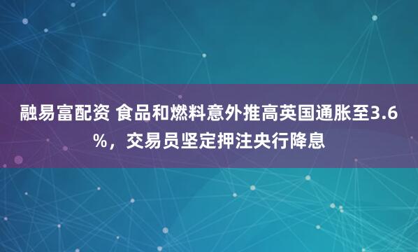 融易富配资 食品和燃料意外推高英国通胀至3.6%，交易员坚定押注央行降息
