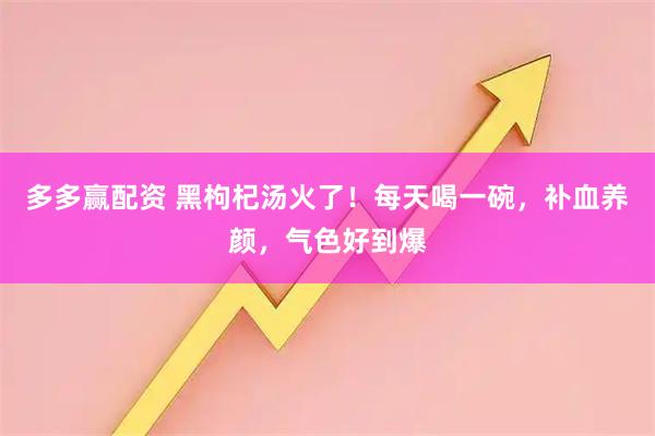 多多赢配资 黑枸杞汤火了！每天喝一碗，补血养颜，气色好到爆