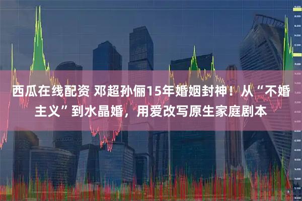 西瓜在线配资 邓超孙俪15年婚姻封神！从“不婚主义”到水晶婚，用爱改写原生家庭剧本