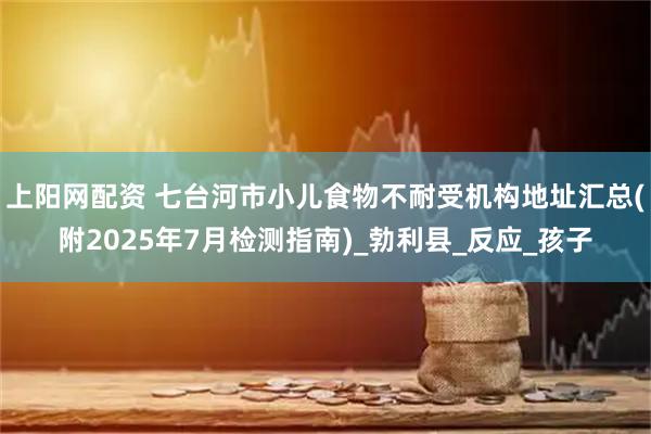 上阳网配资 七台河市小儿食物不耐受机构地址汇总(附2025年7月检测指南)_勃利县_反应_孩子