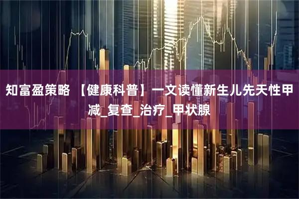 知富盈策略 【健康科普】一文读懂新生儿先天性甲减_复查_治疗_甲状腺