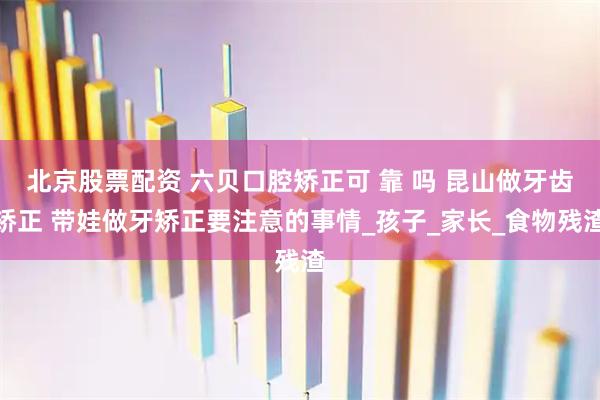 北京股票配资 六贝口腔矫正可 靠 吗 昆山做牙齿矫正 带娃做牙矫正要注意的事情_孩子_家长_食物残渣