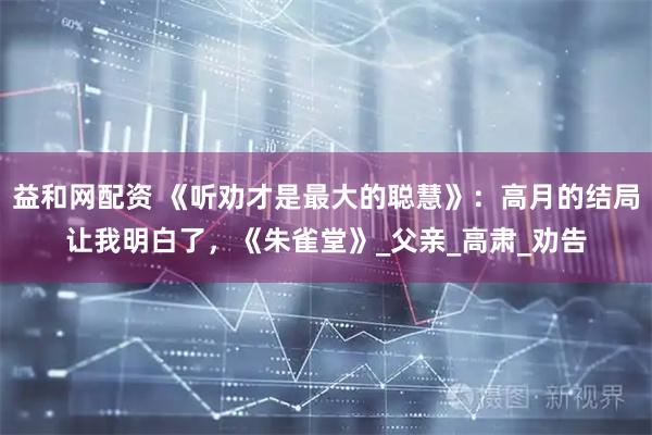 益和网配资 《听劝才是最大的聪慧》：高月的结局让我明白了，《朱雀堂》_父亲_高肃_劝告