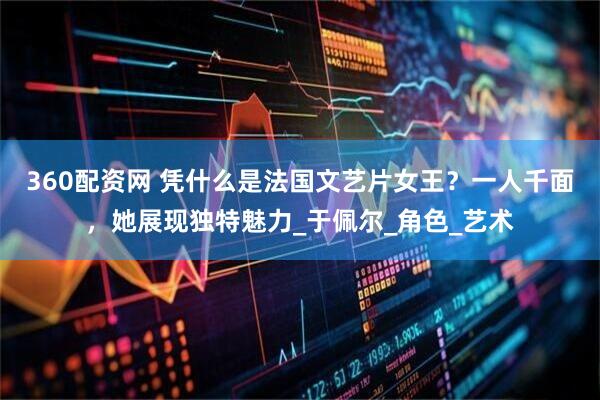 360配资网 凭什么是法国文艺片女王？一人千面，她展现独特魅力_于佩尔_角色_艺术