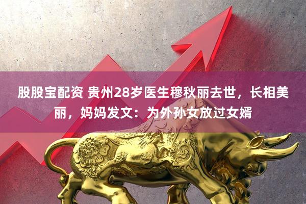 股股宝配资 贵州28岁医生穆秋丽去世，长相美丽，妈妈发文：为外孙女放过女婿