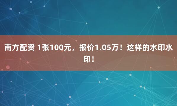 南方配资 1张100元，报价1.05万！这样的水印水印！