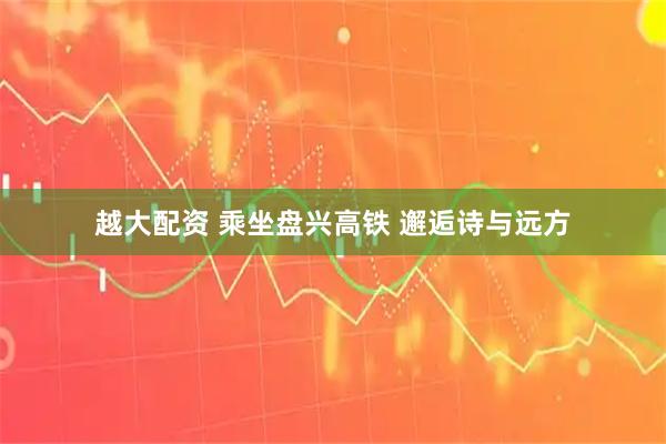 越大配资 乘坐盘兴高铁 邂逅诗与远方