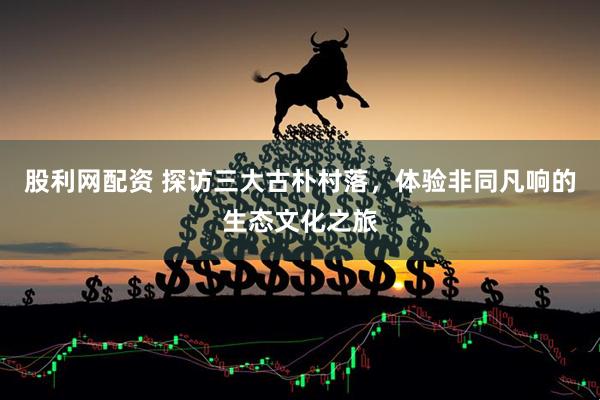 股利网配资 探访三大古朴村落，体验非同凡响的生态文化之旅