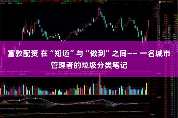 富敦配资 在“知道”与“做到”之间—— 一名城市管理者的垃圾分类笔记