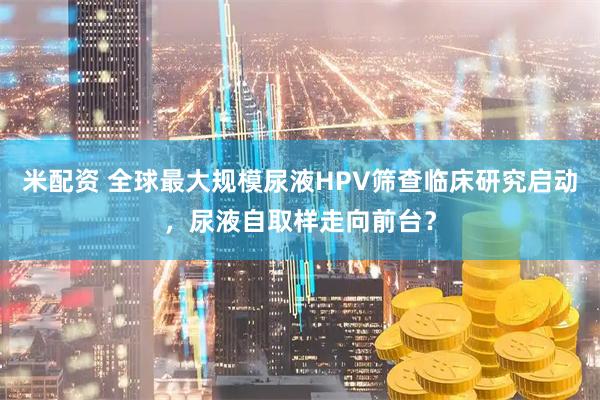 米配资 全球最大规模尿液HPV筛查临床研究启动，尿液自取样走向前台？