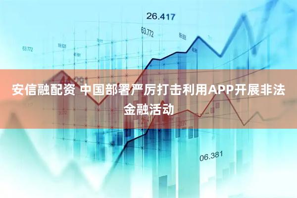 安信融配资 中国部署严厉打击利用APP开展非法金融活动