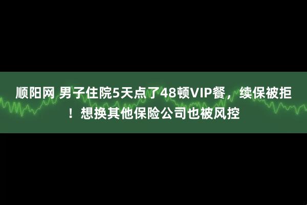 顺阳网 男子住院5天点了48顿VIP餐，续保被拒！想换其他保险公司也被风控