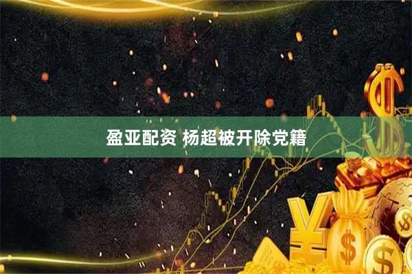 盈亚配资 杨超被开除党籍