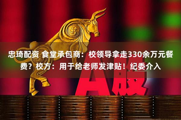 忠琦配资 食堂承包商：校领导拿走330余万元餐费？校方：用于给老师发津贴！纪委介入