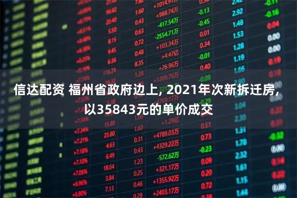 信达配资 福州省政府边上, 2021年次新拆迁房, 以35843元的单价成交