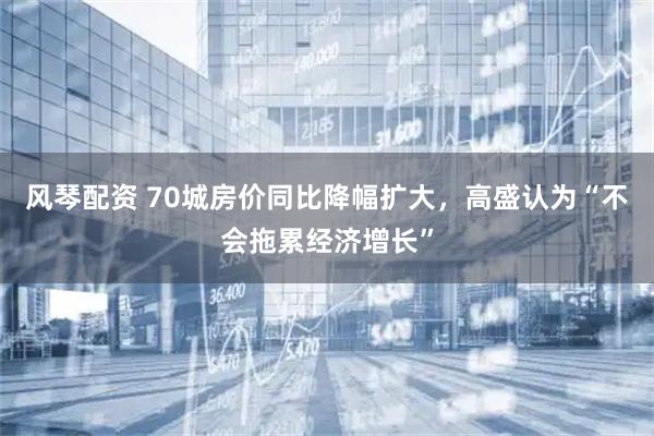 风琴配资 70城房价同比降幅扩大，高盛认为“不会拖累经济增长”