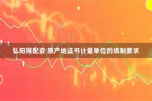 弘阳网配资 原产地证书计量单位的填制要求