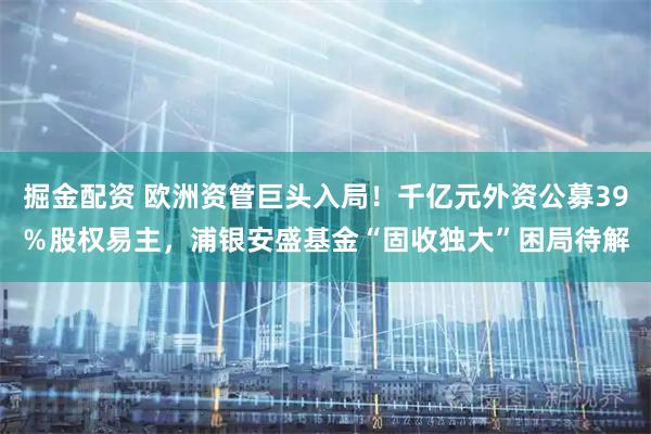 掘金配资 欧洲资管巨头入局！千亿元外资公募39％股权易主，浦银安盛基金“固收独大”困局待解