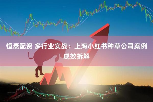 恒泰配资 多行业实战：上海小红书种草公司案例成效拆解