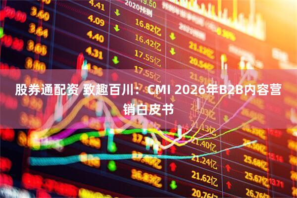 股券通配资 致趣百川：CMI 2026年B2B内容营销白皮书