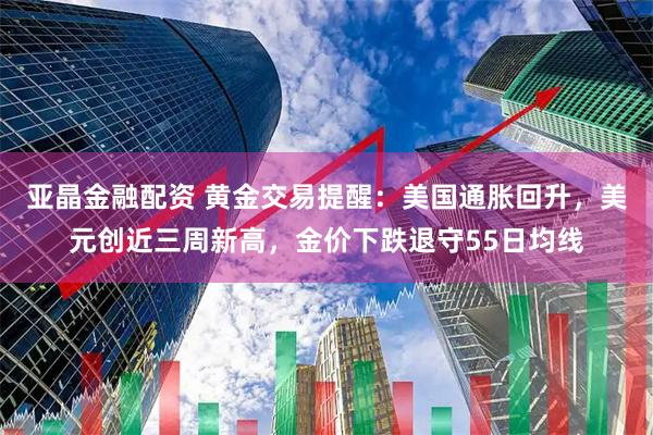 亚晶金融配资 黄金交易提醒：美国通胀回升，美元创近三周新高，金价下跌退守55日均线