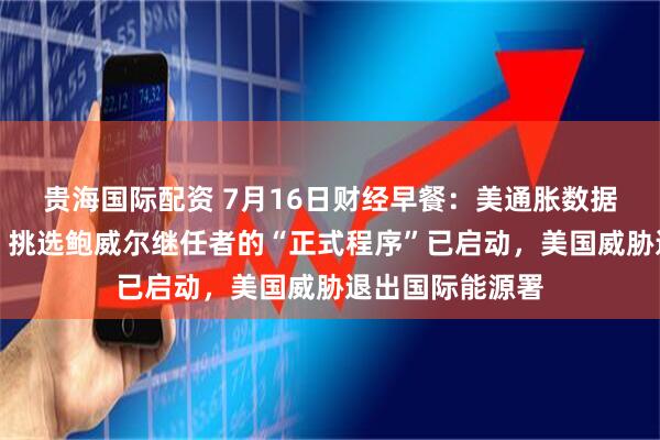 贵海国际配资 7月16日财经早餐：美通胀数据限制金价涨幅，挑选鲍威尔继任者的“正式程序”已启动，美国威胁退出国际能源署
