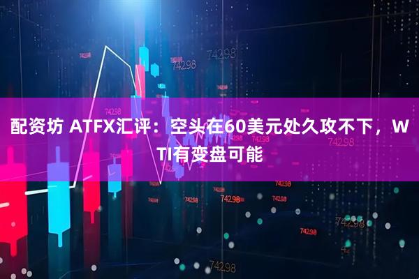 配资坊 ATFX汇评：空头在60美元处久攻不下，WTI有变盘可能