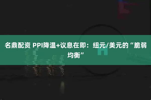 名鼎配资 PPI降温+议息在即：纽元/美元的“脆弱均衡”
