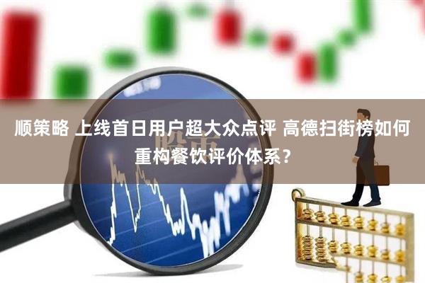 顺策略 上线首日用户超大众点评 高德扫街榜如何重构餐饮评价体系？