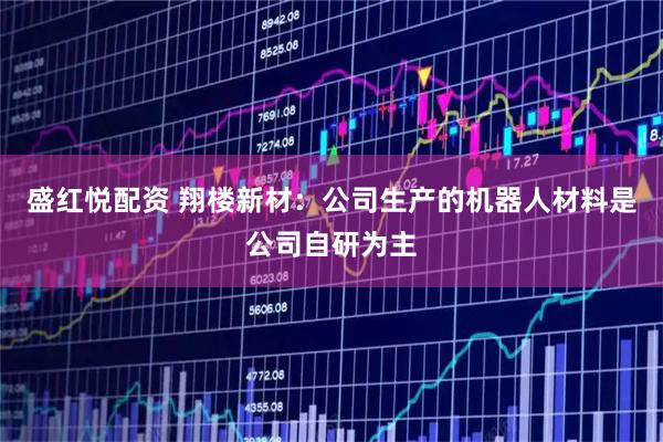 盛红悦配资 翔楼新材：公司生产的机器人材料是公司自研为主