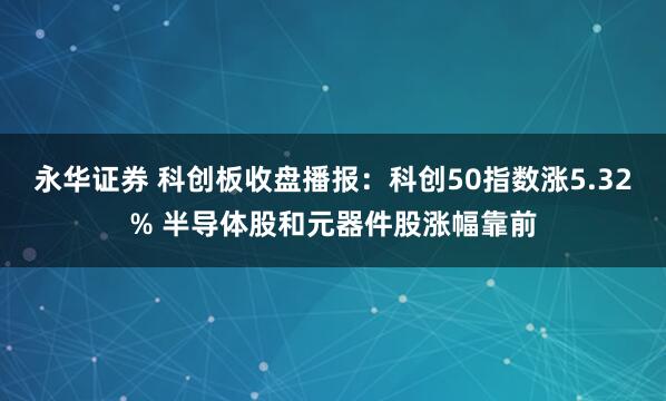 永华证券 科创板收盘播报：科创50指数涨5.32% 半导体股和元器件股涨幅靠前